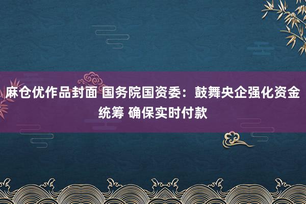 麻仓优作品封面 国务院国资委：鼓舞央企强化资金统筹 确保实时付款