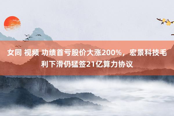 女同 视频 功绩首亏股价大涨200%，宏景科技毛利下滑仍猛签21亿算力协议