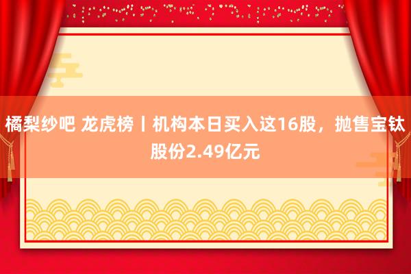 橘梨纱吧 龙虎榜丨机构本日买入这16股，抛售宝钛股份2.49亿元