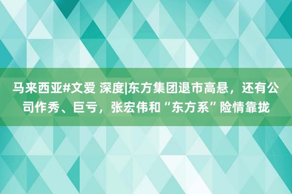 马来西亚#文爱 深度|东方集团退市高悬，还有公司作秀、巨亏，张宏伟和“东方系”险情靠拢