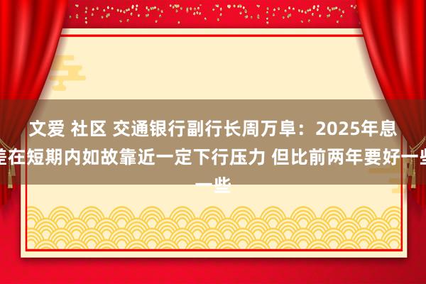 文爱 社区 交通银行副行长周万阜：2025年息差在短期内如故靠近一定下行压力 但比前两年要好一些