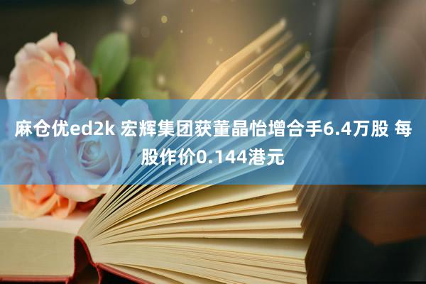 麻仓优ed2k 宏辉集团获董晶怡增合手6.4万股 每股作价0.144港元