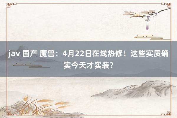 jav 国产 魔兽：4月22日在线热修！这些实质确实今天才实装？