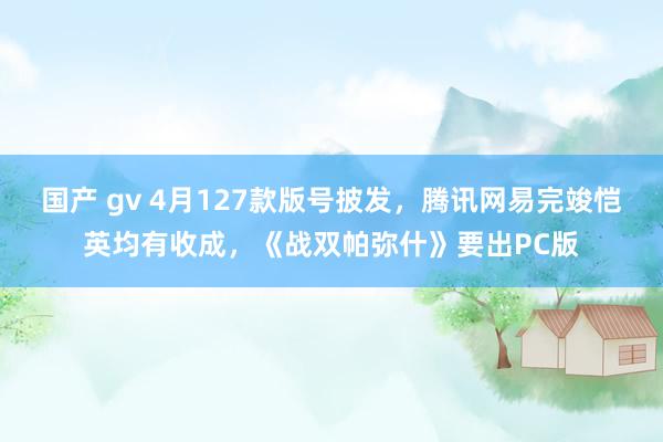 国产 gv 4月127款版号披发，腾讯网易完竣恺英均有收成，《战双帕弥什》要出PC版