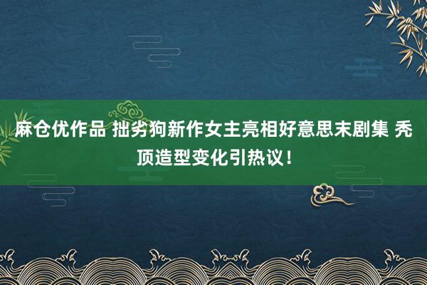 麻仓优作品 拙劣狗新作女主亮相好意思末剧集 秃顶造型变化引热议！