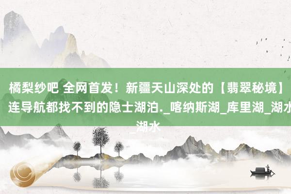 橘梨纱吧 全网首发！新疆天山深处的【翡翠秘境】，连导航都找不到的隐士湖泊._喀纳斯湖_库里湖_湖水