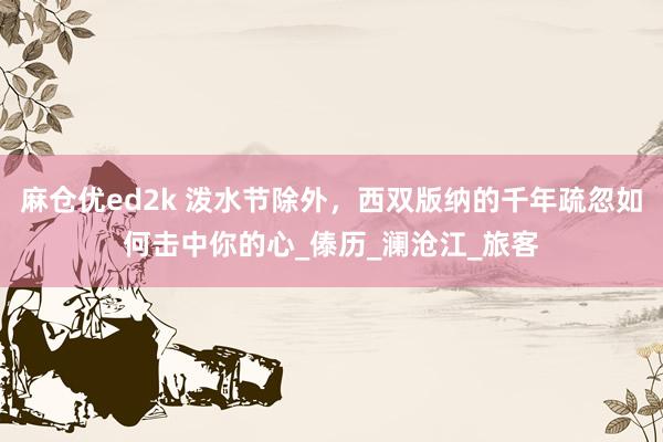 麻仓优ed2k 泼水节除外，西双版纳的千年疏忽如何击中你的心_傣历_澜沧江_旅客