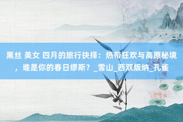 黑丝 美女 四月的旅行抉择：热带狂欢与高原秘境，谁是你的春日缪斯？_雪山_西双版纳_孔雀