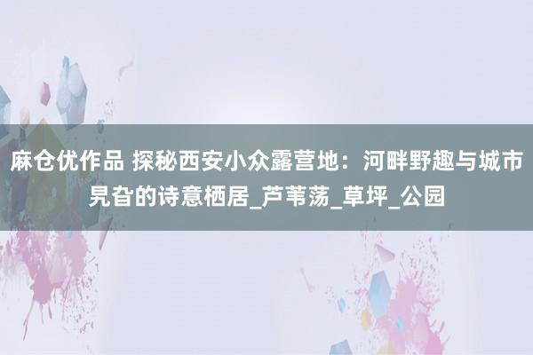 麻仓优作品 探秘西安小众露营地：河畔野趣与城市旯旮的诗意栖居_芦苇荡_草坪_公园