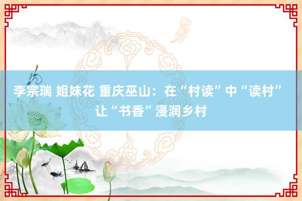 李宗瑞 姐妹花 重庆巫山：在“村读”中“读村” 让“书香”浸润乡村