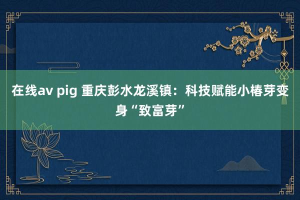 在线av pig 重庆彭水龙溪镇：科技赋能小椿芽变身“致富芽”