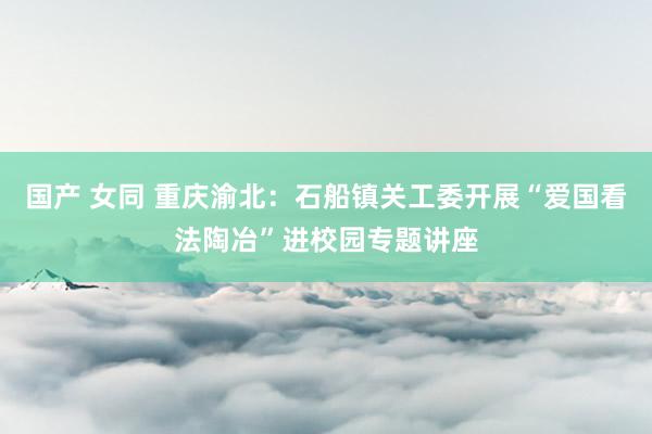 国产 女同 重庆渝北：石船镇关工委开展“爱国看法陶冶”进校园专题讲座