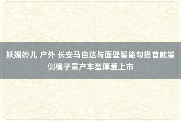 妖媚婷儿 户外 长安马自达与面壁智能勾搭首款端侧模子量产车型厚爱上市