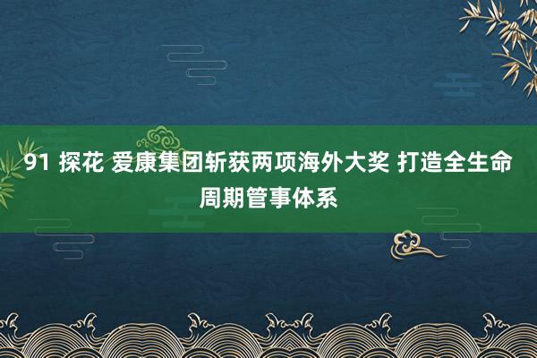 91 探花 爱康集团斩获两项海外大奖 打造全生命周期管事体系