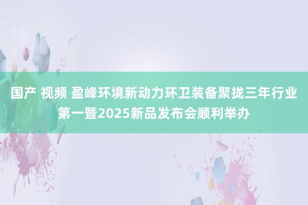 国产 视频 盈峰环境新动力环卫装备聚拢三年行业第一暨2025新品发布会顺利举办