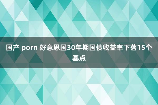 国产 porn 好意思国30年期国债收益率下落15个基点