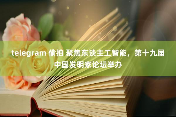 telegram 偷拍 聚焦东谈主工智能，第十九届中国发明家论坛举办