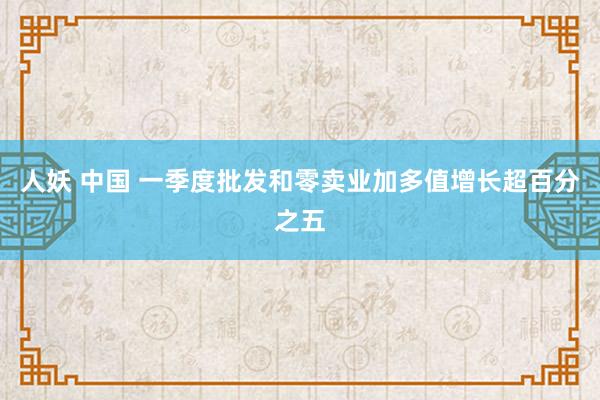人妖 中国 一季度批发和零卖业加多值增长超百分之五