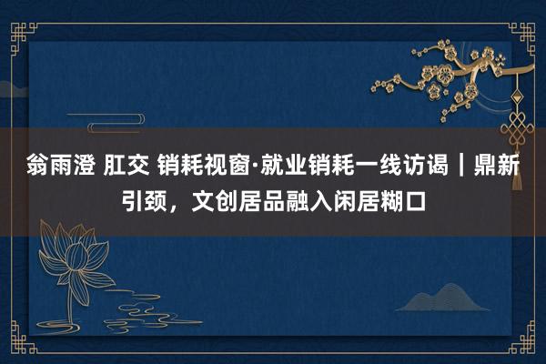 翁雨澄 肛交 销耗视窗·就业销耗一线访谒｜鼎新引颈，文创居品融入闲居糊口