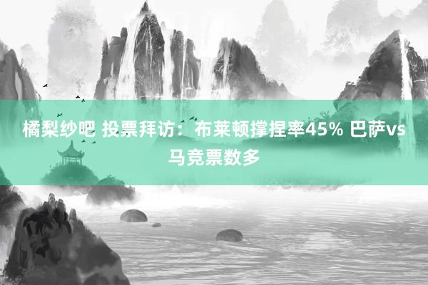 橘梨纱吧 投票拜访：布莱顿撑捏率45% 巴萨vs马竞票数多