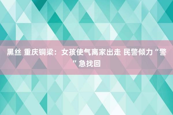 黑丝 重庆铜梁：女孩使气离家出走 民警倾力“警”急找回