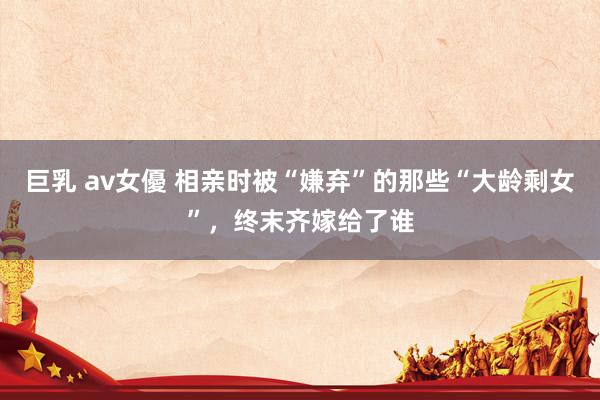 巨乳 av女優 相亲时被“嫌弃”的那些“大龄剩女”，终末齐嫁给了谁