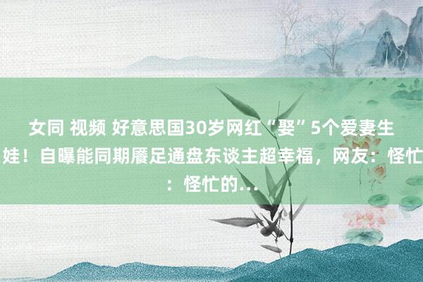 女同 视频 好意思国30岁网红“娶”5个爱妻生了11娃！自曝能同期餍足通盘东谈主超幸福，网友：怪忙的…