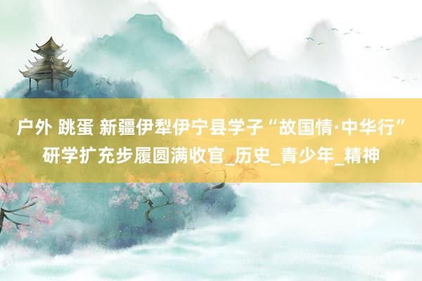 户外 跳蛋 新疆伊犁伊宁县学子“故国情·中华行”研学扩充步履圆满收官_历史_青少年_精神