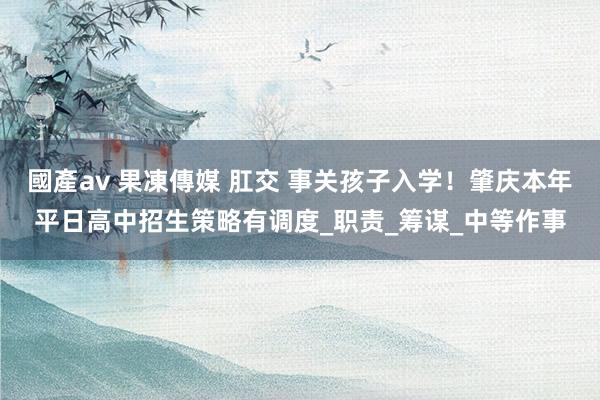 國產av 果凍傳媒 肛交 事关孩子入学！肇庆本年平日高中招生策略有调度_职责_筹谋_中等作事