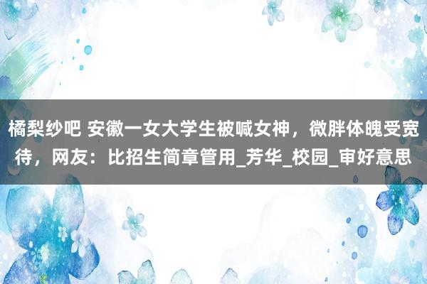 橘梨纱吧 安徽一女大学生被喊女神，微胖体魄受宽待，网友：比招生简章管用_芳华_校园_审好意思