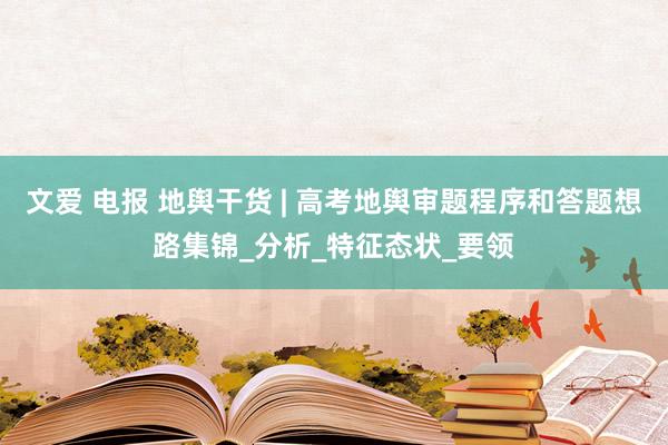 文爱 电报 地舆干货 | 高考地舆审题程序和答题想路集锦_分析_特征态状_要领