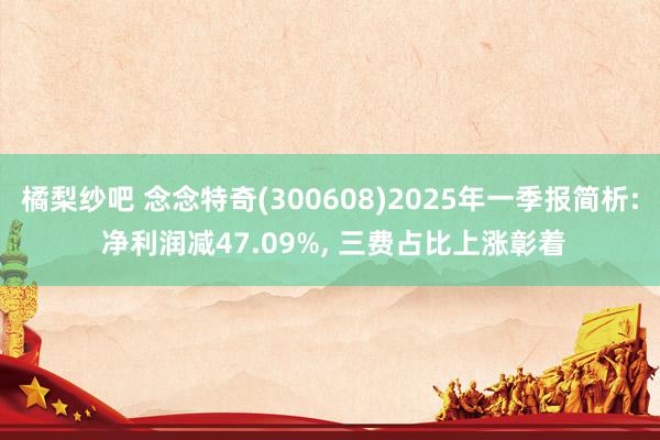 橘梨纱吧 念念特奇(300608)2025年一季报简析: 净利润减47.09%， 三费占比上涨彰着