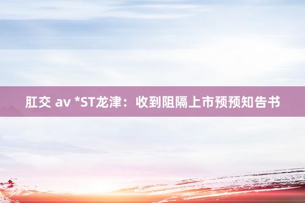 肛交 av *ST龙津：收到阻隔上市预预知告书