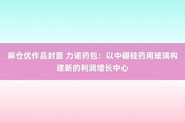 麻仓优作品封面 力诺药包：以中硼硅药用玻璃构建新的利润增长中心