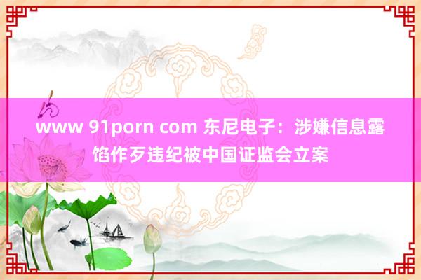 www 91porn com 东尼电子：涉嫌信息露馅作歹违纪被中国证监会立案