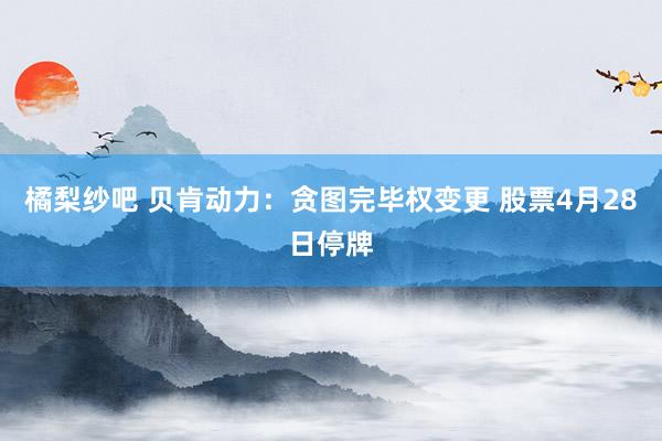 橘梨纱吧 贝肯动力：贪图完毕权变更 股票4月28日停牌