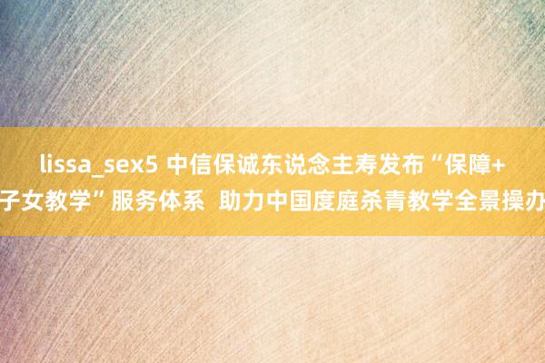 lissa_sex5 中信保诚东说念主寿发布“保障+子女教学”服务体系  助力中国度庭杀青教学全景操办