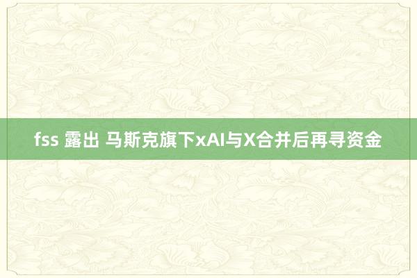fss 露出 马斯克旗下xAI与X合并后再寻资金