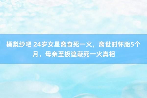 橘梨纱吧 24岁女星离奇死一火，离世时怀胎5个月，母亲至极遮蔽死一火真相