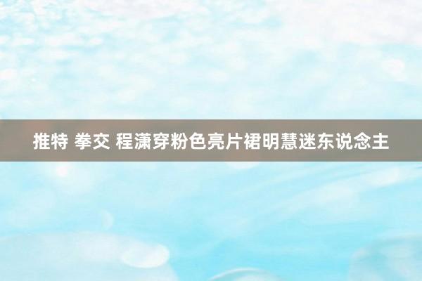 推特 拳交 程潇穿粉色亮片裙明慧迷东说念主