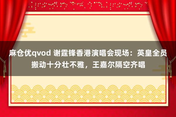 麻仓优qvod 谢霆锋香港演唱会现场：英皇全员搬动十分壮不雅，王嘉尔隔空齐唱