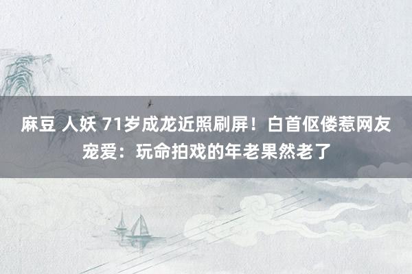 麻豆 人妖 71岁成龙近照刷屏！白首伛偻惹网友宠爱：玩命拍戏的年老果然老了