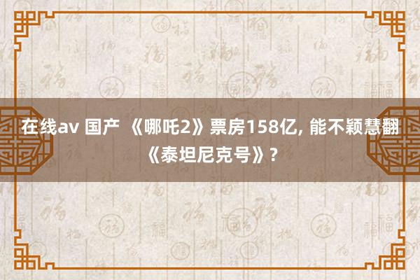 在线av 国产 《哪吒2》票房158亿， 能不颖慧翻《泰坦尼克号》?