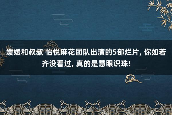 媛媛和叔叔 怡悦麻花团队出演的5部烂片， 你如若齐没看过， 真的是慧眼识珠!