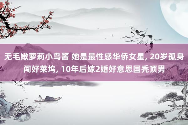 无毛嫩萝莉小鸟酱 她是最性感华侨女星， 20岁孤身闯好莱坞， 10年后嫁2婚好意思国秃顶男