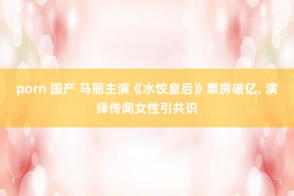 porn 国产 马丽主演《水饺皇后》票房破亿， 演绎传闻女性引共识