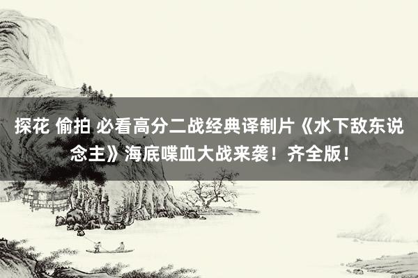 探花 偷拍 必看高分二战经典译制片《水下敌东说念主》海底喋血大战来袭！齐全版！