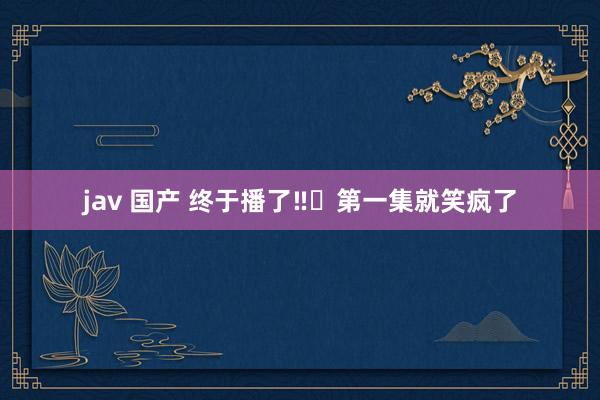 jav 国产 终于播了‼️第一集就笑疯了