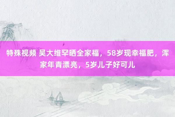 特殊视频 吴大维罕晒全家福，58岁现幸福肥，浑家年青漂亮，5岁儿子好可儿