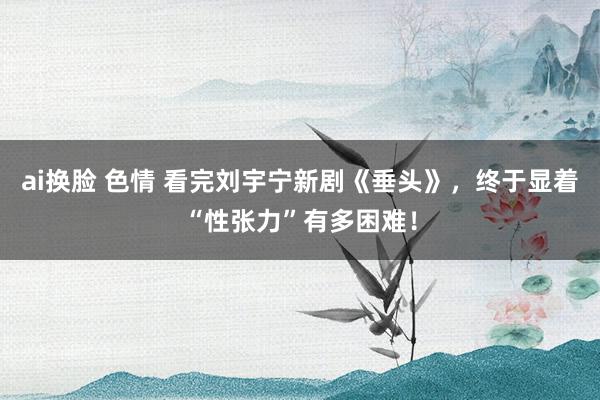 ai换脸 色情 看完刘宇宁新剧《垂头》，终于显着“性张力”有多困难！